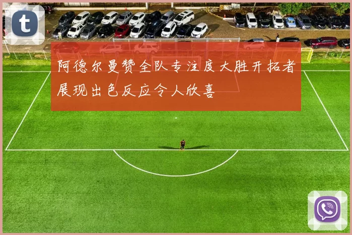 阿德尔曼赞全队专注度大胜开拓者展现出色反应令人欣喜