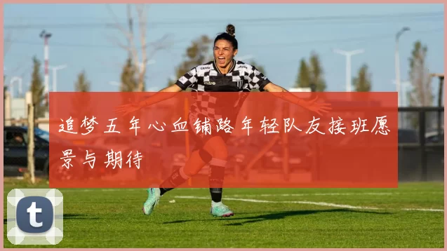 追梦五年心血铺路年轻队友接班愿景与期待