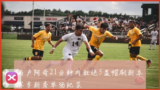 马卢阿奇21分钟内狂送5盖帽刷新本赛季新秀单场纪录