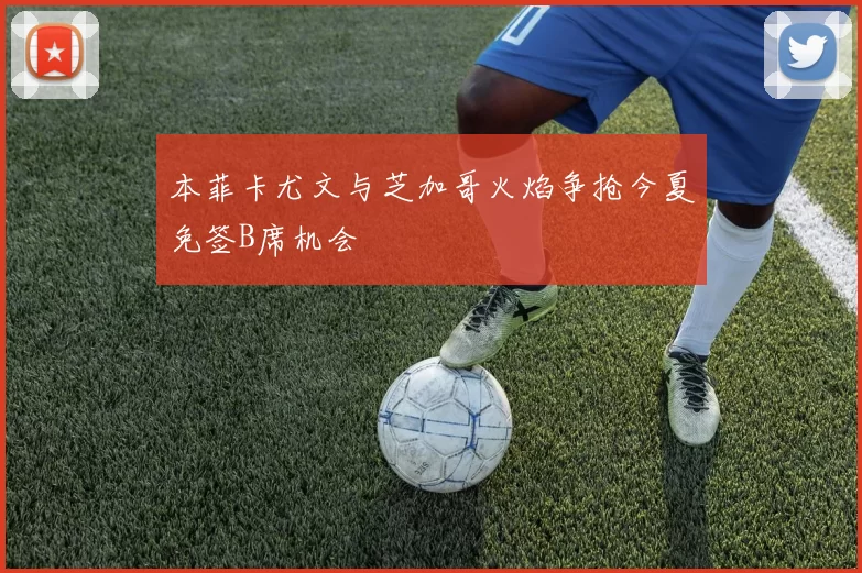 本菲卡尤文与芝加哥火焰争抢今夏免签B席机会
