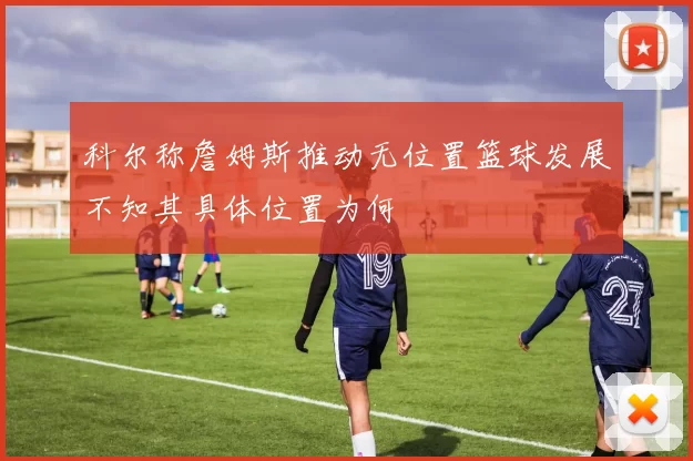 科尔称詹姆斯推动无位置篮球发展不知其具体位置为何