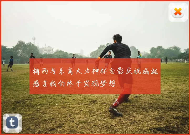 梅西与乐高大力神杯合影庆祝成就感言我们终于实现梦想