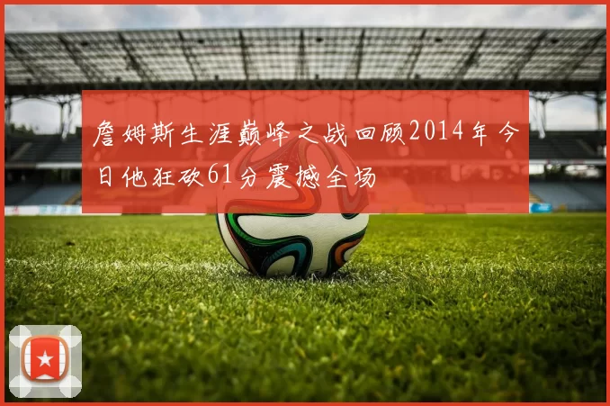 詹姆斯生涯巅峰之战回顾2014年今日他狂砍61分震撼全场