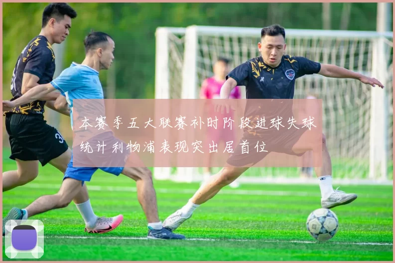 本赛季五大联赛补时阶段进球失球统计利物浦表现突出居首位