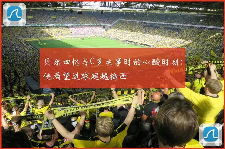 贝尔回忆与C罗共事时的心酸时刻：他渴望进球超越梅西