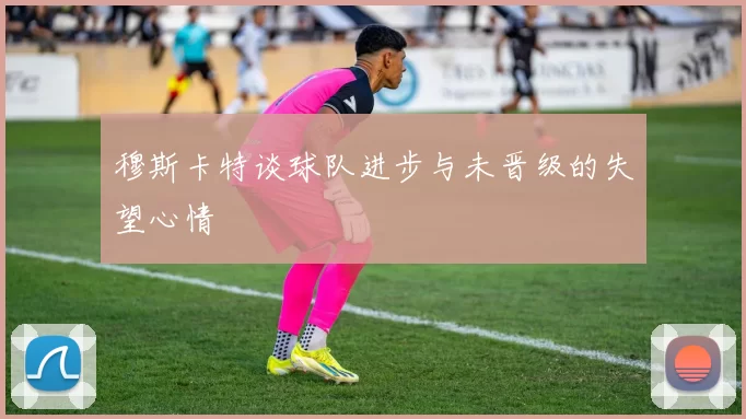 穆斯卡特谈球队进步与未晋级的失望心情