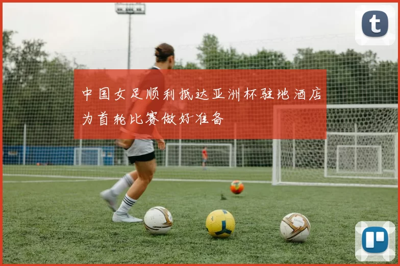 中国女足顺利抵达亚洲杯驻地酒店为首轮比赛做好准备