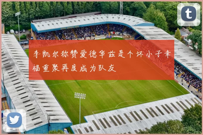 李凯尔称赞爱德华兹是个坏小子幸福重聚再度成为队友