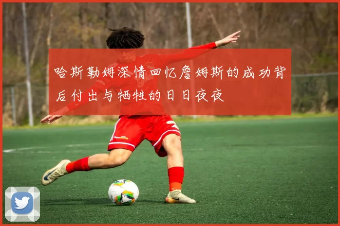哈斯勒姆深情回忆詹姆斯的成功背后付出与牺牲的日日夜夜